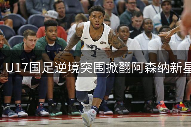 U17国足逆境突围掀翻阿森纳新星 程晟涵补时绝杀锁定胜局